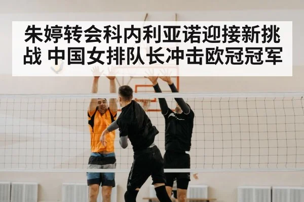 朱婷转会科内利亚诺迎接新挑战 中国女排队长冲击欧冠冠军
