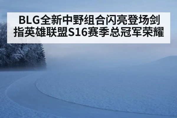 BLG全新中野组合闪亮登场剑指英雄联盟S16赛季总冠军荣耀